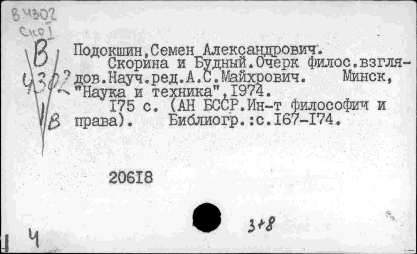 ﻿\ й I Подокшин,Семен Александрович.
\1/ / Скорина и Будный.Очерк филос.взгля-П 3 Ь ? дов. Науч. р ед. А. С. Майхрович.	Минск,
"Наука и техника", 1974.
ш 175 с. (АН БССР.Ин-т философии и //$ права).	Библиогр.:с.167-174.
20618
